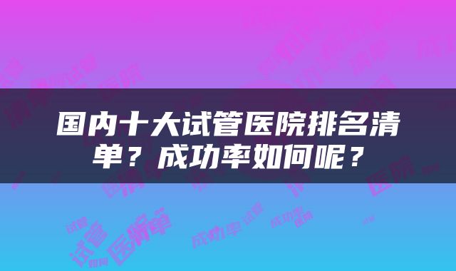 国内十大试管医院排名清单？成功率如何呢？