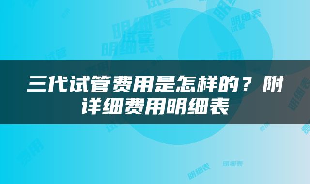 三代试管费用是怎样的？附详细费用明细表