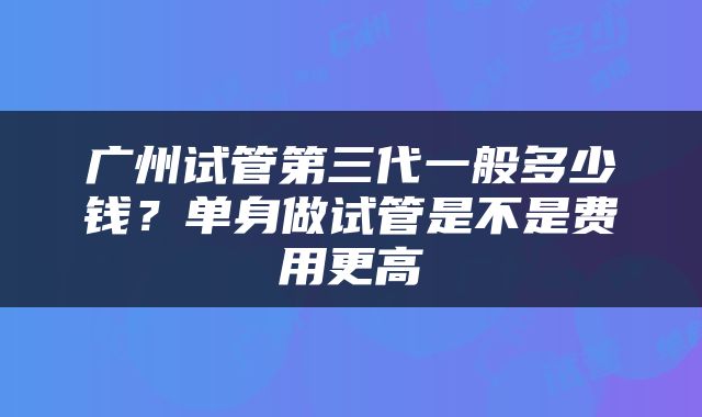 广州试管第三代一般多少钱？单身做试管是不是费用更高