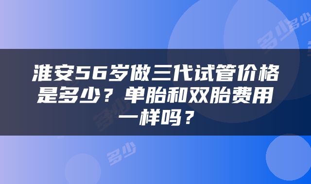 淮安56岁做三代试管价格是多少？单胎和双胎费用一样吗？