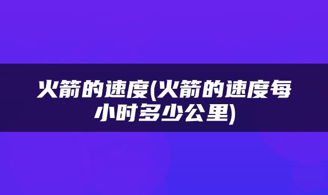 火箭的速度(火箭的速度每小时多少公里)