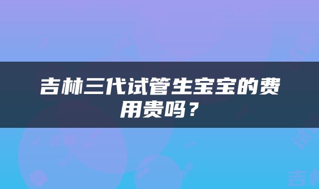 吉林三代试管生宝宝的费用贵吗？