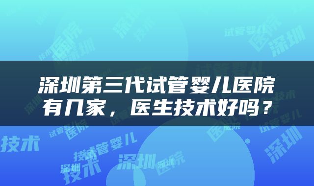 深圳第三代试管婴儿医院有几家，医生技术好吗？