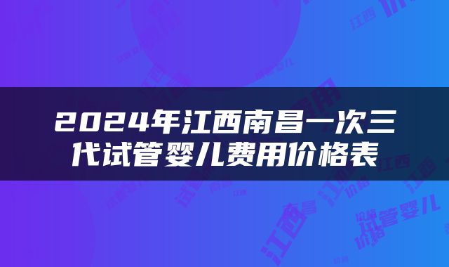 2024年江西南昌一次三代试管婴儿费用价格表