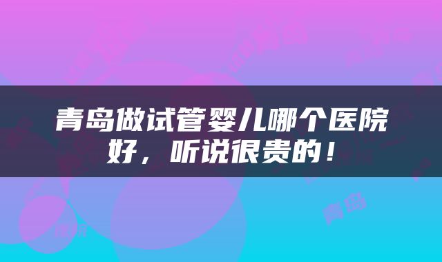 青岛做试管婴儿哪个医院好，听说很贵的！