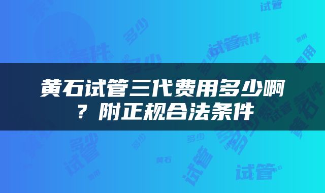 黄石试管三代费用多少啊？附正规合法条件