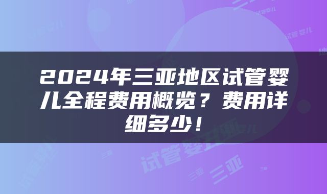 2024年三亚地区试管婴儿全程费用概览？费用详细多少！