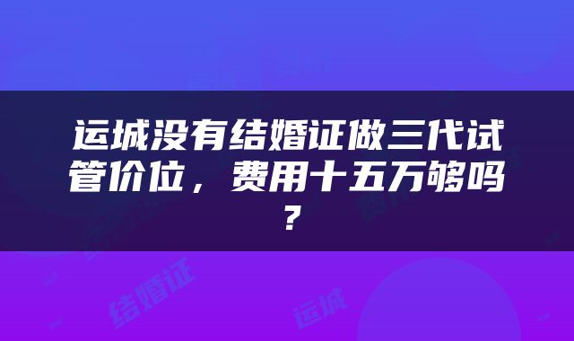 运城没有结婚证做三代试管价位，费用十五万够吗？