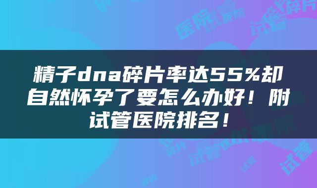 精子dna碎片率达55%却自然怀孕了要怎么办好！附试管医院排名！