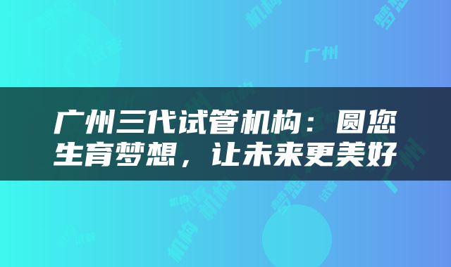 广州三代试管机构：圆您生育梦想，让未来更美好