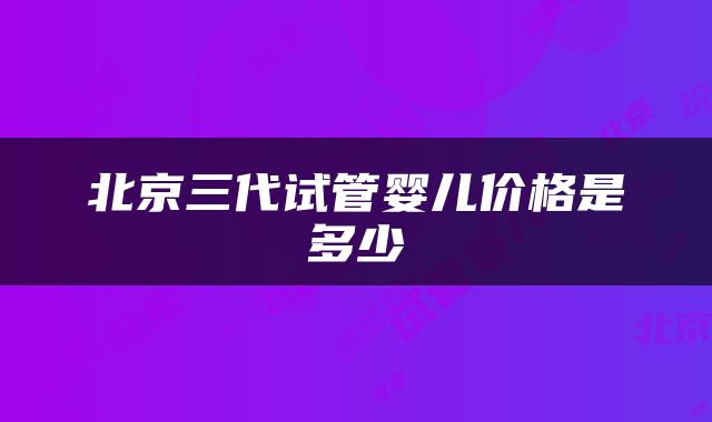 北京三代试管婴儿价格是多少