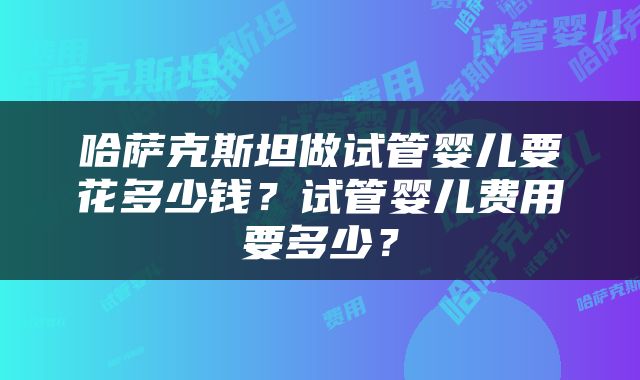 哈萨克斯坦做试管婴儿要花多少钱？试管婴儿费用要多少？