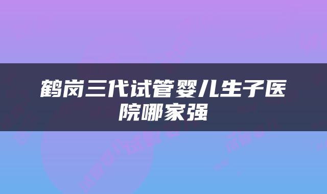 鹤岗三代试管婴儿生子医院哪家强
