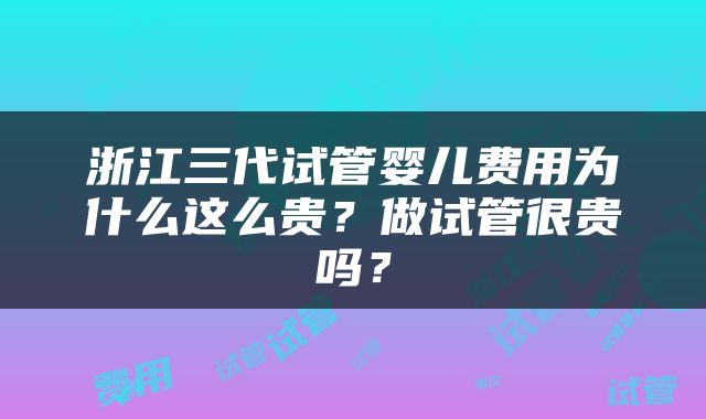 浙江三代试管婴儿费用为什么这么贵？做试管很贵吗？