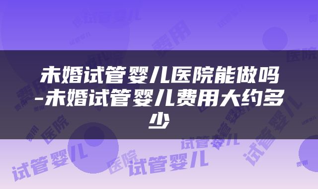 未婚试管婴儿医院能做吗-未婚试管婴儿费用大约多少