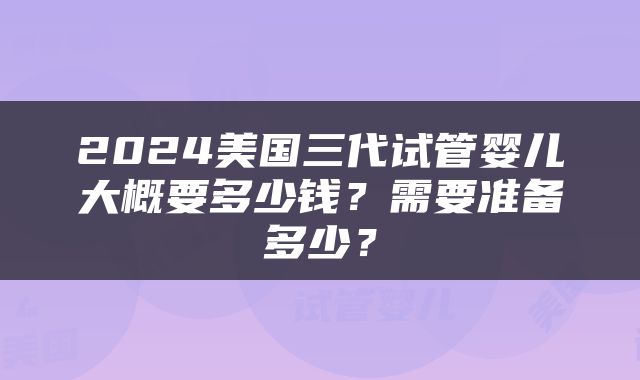 2024美国三代试管婴儿大概要多少钱？需要准备多少？