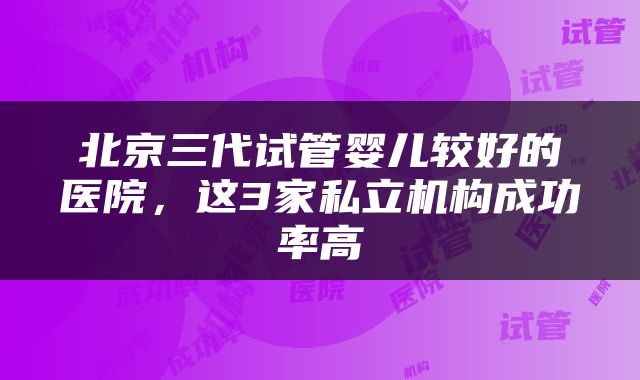 北京三代试管婴儿较好的医院，这3家私立机构成功率高
