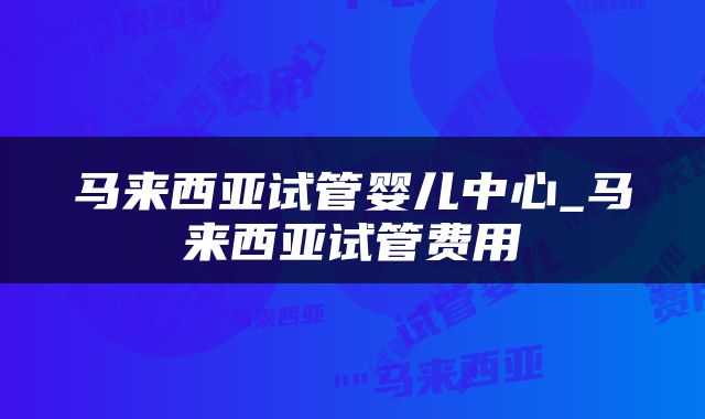 马来西亚试管婴儿中心_马来西亚试管费用
