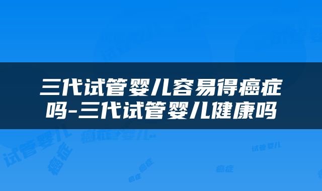 三代试管婴儿容易得癌症吗-三代试管婴儿健康吗