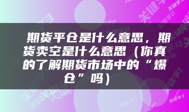  期货平仓是什么意思，期货卖空是什么意思（你真的了解期货市场中的“爆仓”吗） 