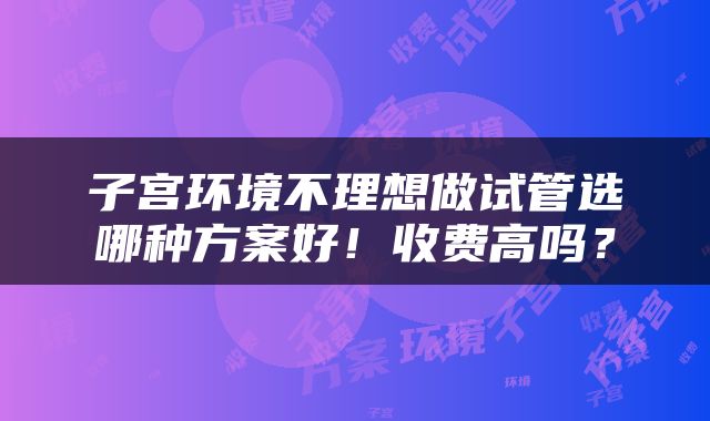 子宫环境不理想做试管选哪种方案好！收费高吗？
