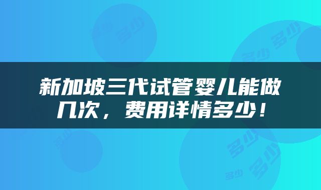 新加坡三代试管婴儿能做几次，费用详情多少！