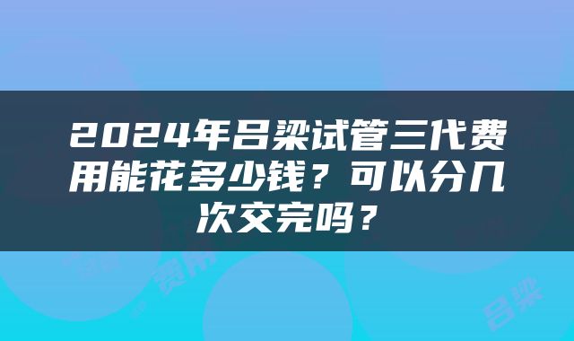 2024年吕梁试管三代费用能花多少钱？可以分几次交完吗？