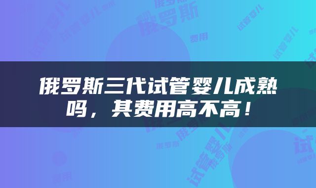 俄罗斯三代试管婴儿成熟吗，其费用高不高！