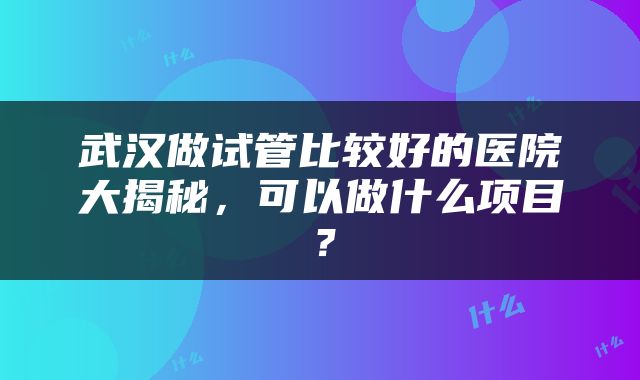 武汉做试管比较好的医院大揭秘，可以做什么项目？