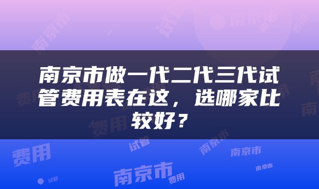 南京市做一代二代三代试管费用表在这，选哪家比较好？