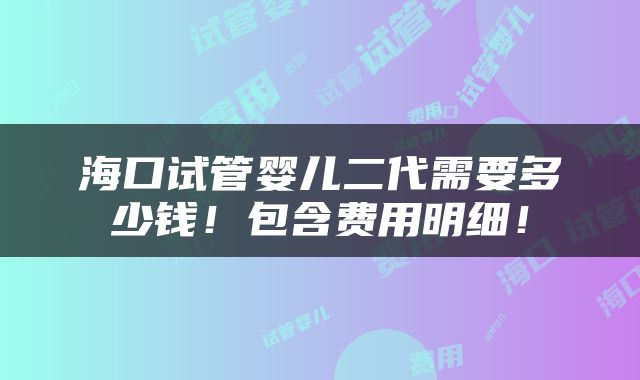 海口试管婴儿二代需要多少钱！包含费用明细！