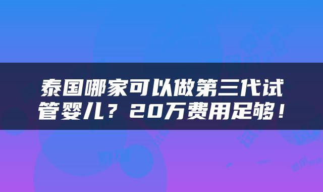 泰国哪家可以做第三代试管婴儿？20万费用足够！