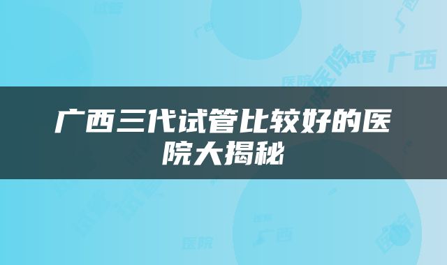 广西三代试管比较好的医院大揭秘