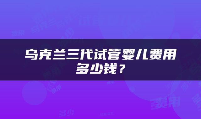 乌克兰三代试管婴儿费用多少钱？