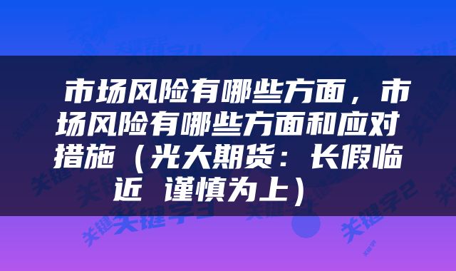 市场风险有哪些方面,市场风险有哪些方面和应对措施(光大期货:长假临近 谨慎为上)