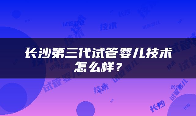 长沙第三代试管婴儿技术怎么样？