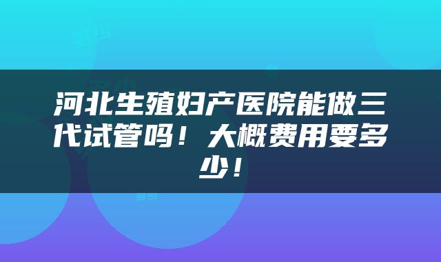 河北生殖妇产医院能做三代试管吗！大概费用要多少！