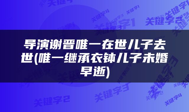 导演谢晋唯一在世儿子去世(唯一继承衣钵儿子未婚早逝)