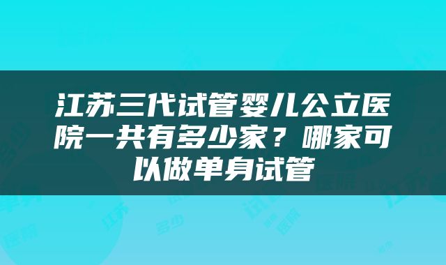 江苏三代试管婴儿公立医院一共有多少家？哪家可以做单身试管