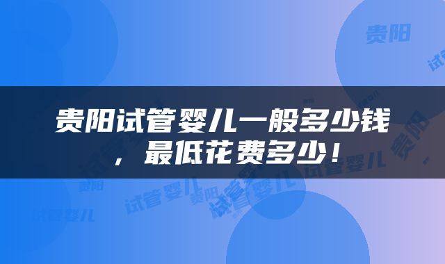 贵阳试管婴儿一般多少钱，最低花费多少！