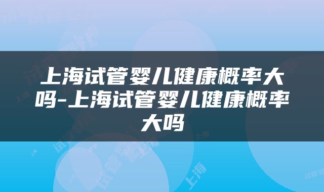 上海试管婴儿健康概率大吗-上海试管婴儿健康概率大吗