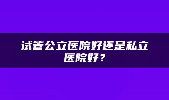 试管公立医院好还是私立医院好？