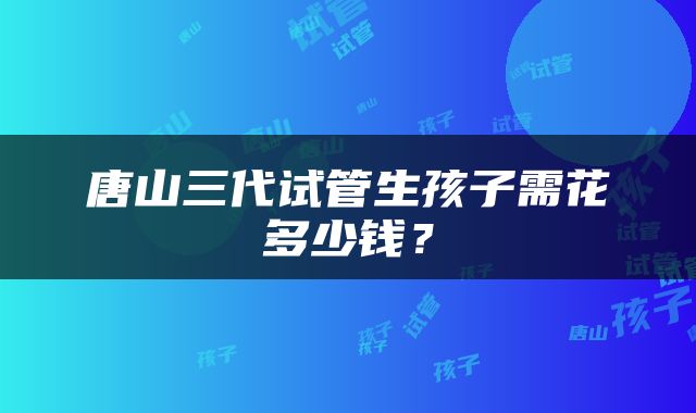 唐山三代试管生孩子需花多少钱？
