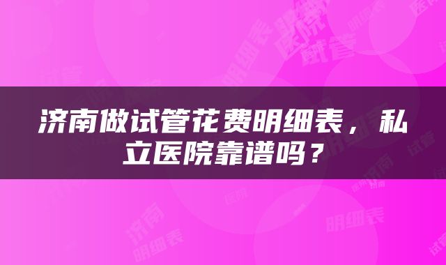 济南做试管花费明细表，私立医院靠谱吗？