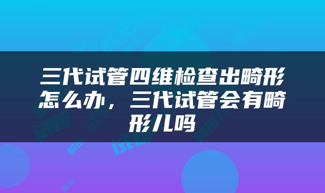 三代试管四维检查出畸形怎么办，三代试管会有畸形儿吗