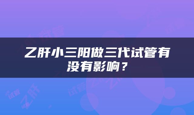 乙肝小三阳做三代试管有没有影响？