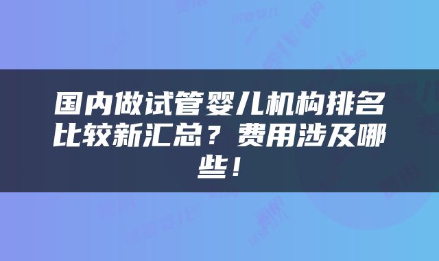 国内做试管婴儿机构排名比较新汇总？费用涉及哪些！
