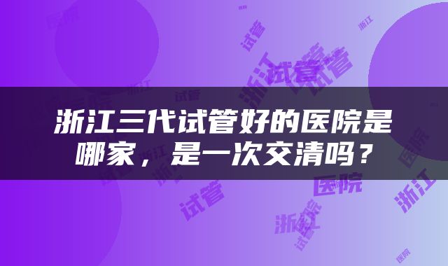 浙江三代试管好的医院是哪家，是一次交清吗？
