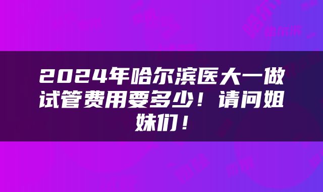 2024年哈尔滨医大一做试管费用要多少！请问姐妹们！