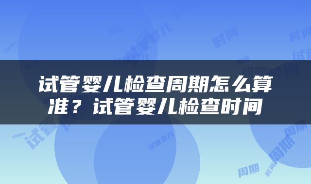 试管婴儿检查周期怎么算准？试管婴儿检查时间